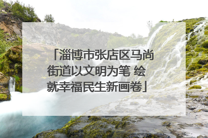 淄博市张店区马尚街道以文明为笔 绘就幸福民生新画卷