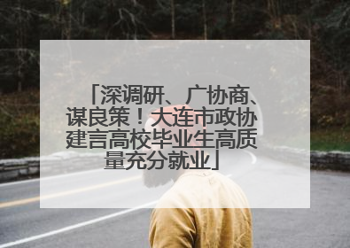 深调研、广协商、谋良策！大连市政协建言高校毕业生高质量充分就业