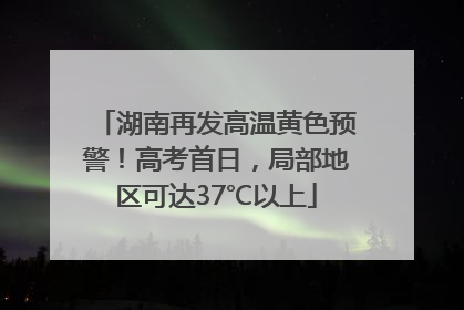 湖南再发高温黄色预警！高考首日，局部地区可达37℃以上