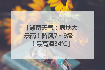 湖南天气：局地大暴雨！阵风7～9级！最高温34℃