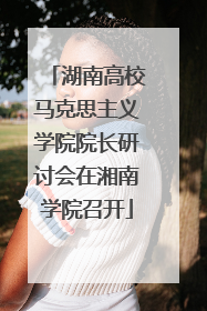 湖南高校马克思主义学院院长研讨会在湘南学院召开