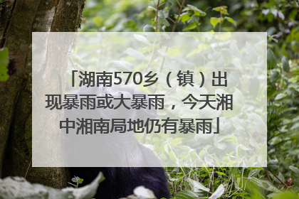 湖南570乡（镇）出现暴雨或大暴雨，今天湘中湘南局地仍有暴雨