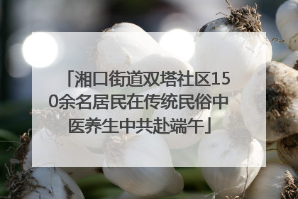 湘口街道双塔社区150余名居民在传统民俗中医养生中共赴端午