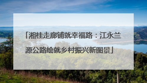 湘桂走廊铺就幸福路：江永兰源公路绘就乡村振兴新图景