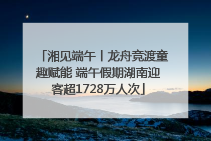 湘见端午丨龙舟竞渡童趣赋能 端午假期湖南迎客超1728万人次