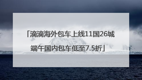 滴滴海外包车上线11国26城 端午国内包车低至7.5折