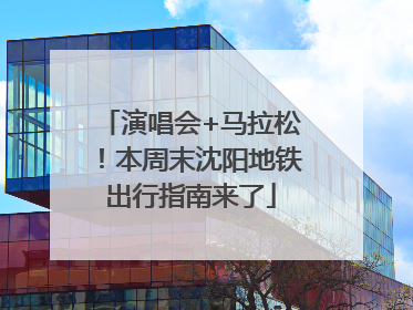 演唱会+马拉松！本周末沈阳地铁出行指南来了