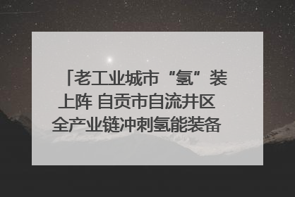老工业城市“氢”装上阵 自贡市自流井区全产业链冲刺氢能装备制造新高地｜美好生活有“盐”味