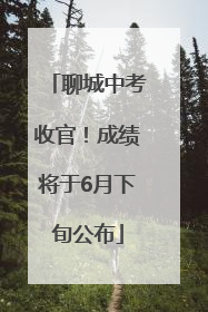 聊城中考收官！成绩将于6月下旬公布