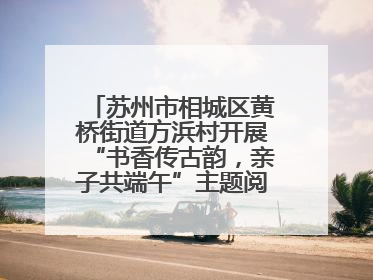 苏州市相城区黄桥街道方浜村开展“书香传古韵，亲子共端午”主题阅读活动！