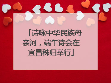 诗咏中华民族母亲河，端午诗会在宜昌秭归举行