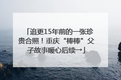 追更15年前的一张珍贵合照！重庆“棒棒”父子故事暖心后续→