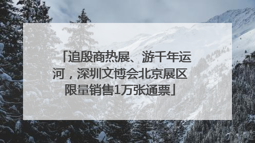 追殷商热展、游千年运河，深圳文博会北京展区限量销售1万张通票