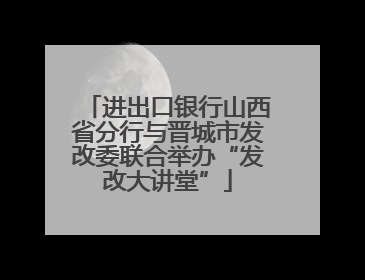 进出口银行山西省分行与晋城市发改委联合举办“发改大讲堂”