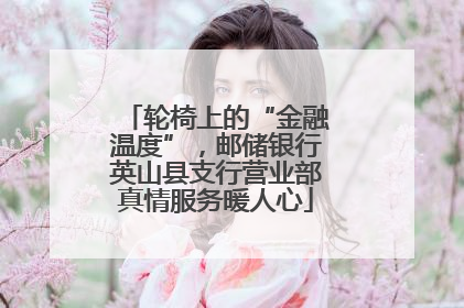 轮椅上的“金融温度”，邮储银行英山县支行营业部真情服务暖人心