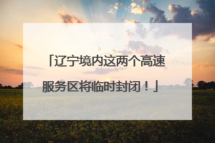 辽宁境内这两个高速服务区将临时封闭！