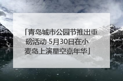 青岛城市公园节推出重磅活动 5月30日在小麦岛上演星空嘉年华