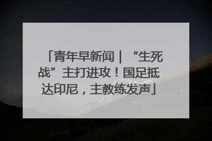 青年早新闻｜“生死战”主打进攻！国足抵达印尼，主教练发声