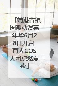 靖港古镇国潮动漫嘉年华6月28日开启 百人COS天团点燃夏夜