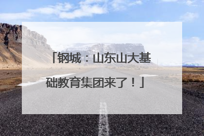 钢城：山东山大基础教育集团来了！