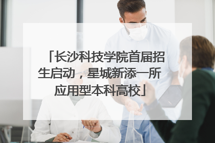 长沙科技学院首届招生启动，星城新添一所应用型本科高校