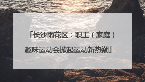 长沙雨花区：职工（家庭）趣味运动会掀起运动新热潮