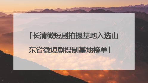 长清微短剧拍摄基地入选山东省微短剧摄制基地榜单