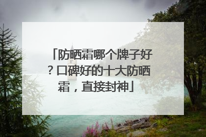 防晒霜哪个牌子好？口碑好的十大防晒霜，直接封神