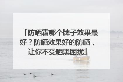 防晒霜哪个牌子效果最好？防晒效果好的防晒，让你不受晒黑困扰