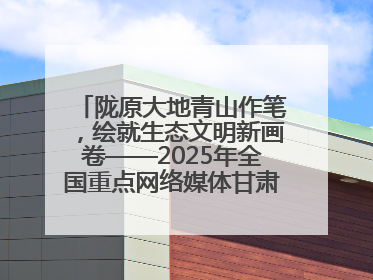 陇原大地青山作笔，绘就生态文明新画卷——2025年全国重点网络媒体甘肃生态环保行主题采访活动综述