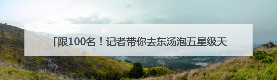 限100名！记者带你去东汤泡五星级天沐温泉住星级酒店！只要200多元……
