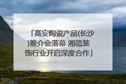 高安陶瓷产品(长沙)推介会落幕 湘赣装饰行业开启深度合作