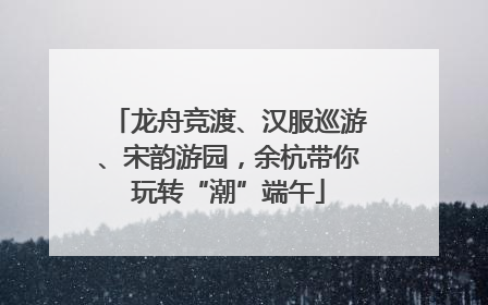 龙舟竞渡、汉服巡游、宋韵游园，余杭带你玩转“潮”端午
