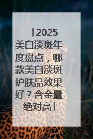 2025美白淡斑年度盘点，哪款美白淡斑护肤品效果好？含金量绝对高