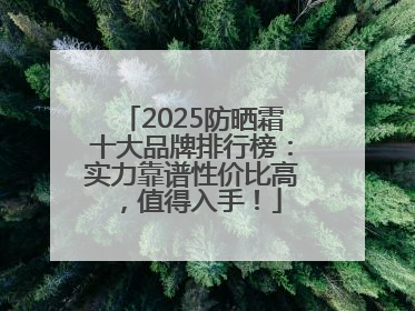 2025防晒霜十大品牌排行榜：实力靠谱性价比高，值得入手！