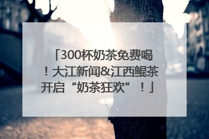 300杯奶茶免费喝！大江新闻&江西鲲茶开启“奶茶狂欢”！