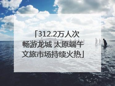312.2万人次畅游龙城 太原端午文旅市场持续火热
