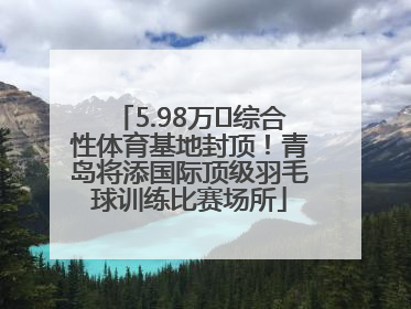 5.98万㎡综合性体育基地封顶！青岛将添国际顶级羽毛球训练比赛场所