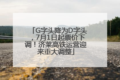 G字头降为D字头，7月1日起票价下调！济莱高铁运营迎来重大调整